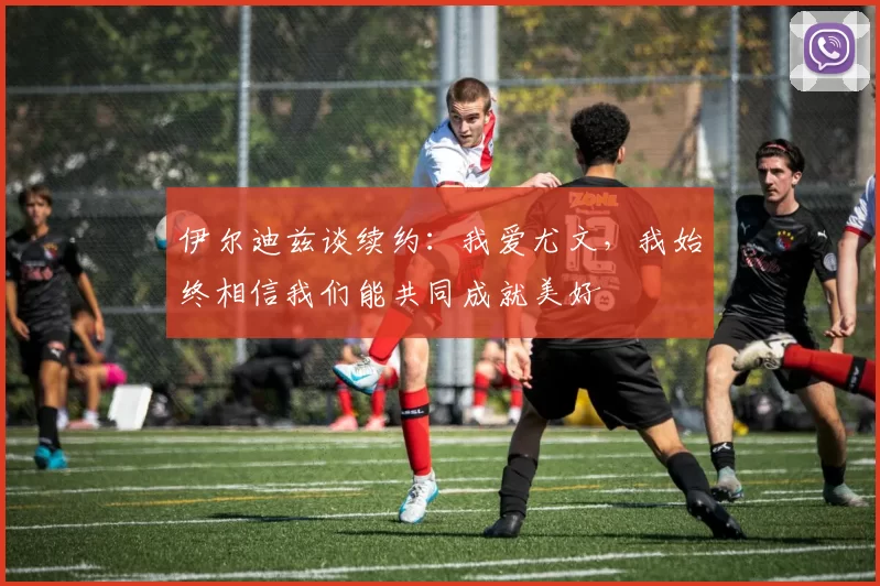 伊尔迪兹谈续约：我爱尤文，我始终相信我们能共同成就美好