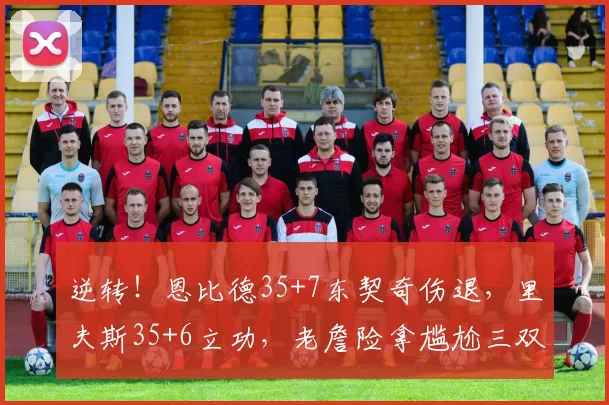 逆转！恩比德35+7东契奇伤退，里夫斯35+6立功，老詹险拿尴尬三双