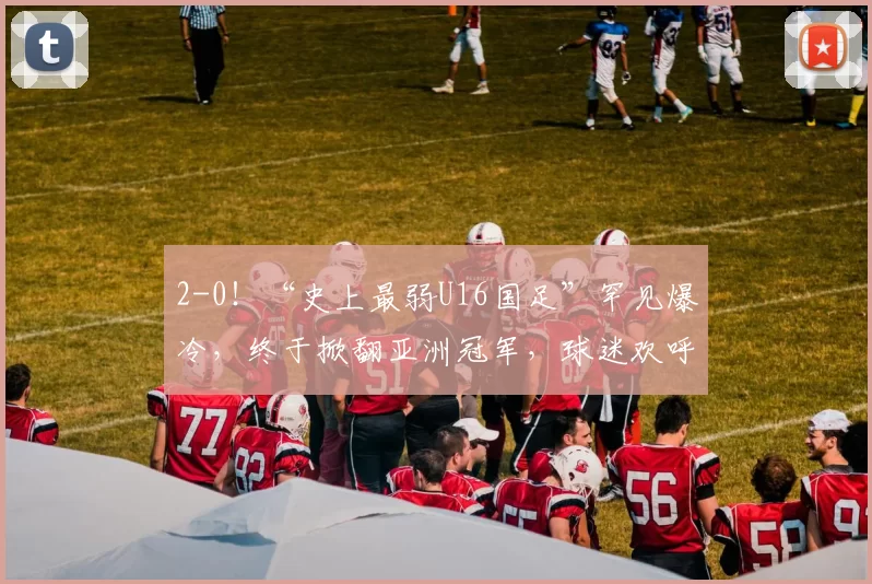 2-0！“史上最弱U16国足”罕见爆冷，终于掀翻亚洲冠军，球迷欢呼