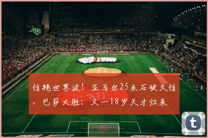 惊艳世界波！亚马尔25米石破天惊，巴萨大胜：又一18岁天才归来